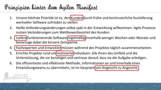 Prinzipien hinter dem Agilen Manifest
1. Unsere höchste Priorität ist es, den Kunden durch frühe und kontinuierliche Auslieferung
wertvoller Software zufrieden zu stellen.
2. Heiße Anforderungsänderungen selbst spät in der Entwicklung willkommen. Agile Prozesse
nutzen Veränderungen zum Wettbewerbsvorteil des Kunden.
3. Liefere funktionierende Software regelmäßig innerhalb weniger Wochen oder Monate und
bevorzuge dabei die kürzere Zeitspanne.
4. Fachexperten und Entwickler müssen während des Projektes täglich zusammenarbeiten.
5. Errichte Projekte rund um motivierte Individuen. Gib ihnen das Umfeld und die
Unterstützung, die sie benötigen und vertraue darauf, dass sie die Aufgabe erledigen.
6. Die effizienteste und effektivste Methode, Informationen an und innerhalb eines
Entwicklungsteams zu übermitteln, ist im Gespräch von Angesicht zu Angesicht.
 