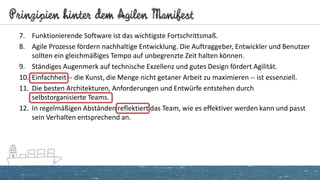 Prinzipien hinter dem Agilen Manifest
7. Funktionierende Software ist das wichtigste Fortschrittsmaß.
8. Agile Prozesse fördern nachhaltige Entwicklung. Die Auftraggeber, Entwickler und Benutzer
sollten ein gleichmäßiges Tempo auf unbegrenzte Zeit halten können.
9. Ständiges Augenmerk auf technische Exzellenz und gutes Design fördert Agilität.
10. Einfachheit -- die Kunst, die Menge nicht getaner Arbeit zu maximieren -- ist essenziell.
11. Die besten Architekturen, Anforderungen und Entwürfe entstehen durch
selbstorganisierte Teams.
12. In regelmäßigen Abständen reflektiert das Team, wie es effektiver werden kann und passt
sein Verhalten entsprechend an.
 