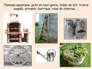 Tonneau aquatique, pots en tout genre, bidon de lait, troncs
      coupés, arrosoir, barrique, roue de charrue, …
 
