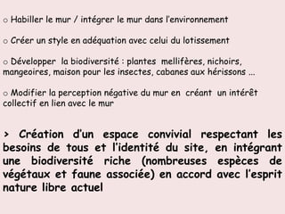 o Habiller le mur / intégrer le mur dans l’environnement

o Créer un style en adéquation avec celui du lotissement

o Développer la biodiversité : plantes mellifères, nichoirs,
mangeoires, maison pour les insectes, cabanes aux hérissons ...

o Modifier la perception négative du mur en créant un intérêt
collectif en lien avec le mur


> Création d’un espace convivial respectant les
besoins de tous et l’identité du site, en intégrant
une biodiversité riche (nombreuses espèces de
végétaux et faune associée) en accord avec l’esprit
nature libre actuel
 
