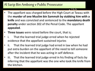 Al SaripBinAmbong v PublicProsecutor
• The appellant was charged before the High Court at Tawau with
the murder of one Muslim bin Sammah by stabbing him with a
knife and was convicted and sentenced to the mandatory death
penalty under section 302 of the Penal Code. The appellant
appealed.
• Three issues were raised before the court, that is;
• i. That the learned trial judge erred when he rejected
evidence that the appellant sustained injuries
• ii. That the learned trial judge had erred in law when he had
put extra burden on the appellant of the need to tell someone
after the incident that he was acting in self defence.
• iii. That the learned trial judge erred in his finding of facts by
inferring that the appellant was the one who took the knife from
the kitchen.
 
