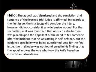 Held: The appeal was dismissed and the conviction and
sentence of the learned trial judge is affirmed. In regards to
the first issue, the trial judge did consider the injury,
however did not consider it as a defensive wound. For the
second issue, it was found out that no such extra burden
was placed upon the appellant of the need to tell someone
after the incident that he was acting in self-defence, but the
evidence credibility was being questioned. And for the final
issue, the trial judge was not found erred in his finding that
the appellant was the one who took the knife based on
circumstantial evidence.
 