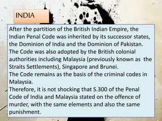 INDIA
After the partition of the British Indian Empire, the
Indian Penal Code was inherited by its successor states,
the Dominion of India and the Dominion of Pakistan.
The Code was also adopted by the British colonial
authorities including Malaysia (previously known as the
Straits Settlements), Singapore and Brunei.
The Code remains as the basis of the criminal codes in
Malaysia.
Therefore, it is not shocking that S.300 of the Penal
Code of India and Malaysia stated on the offence of
murder, with the same elements and also the same
punishment.
 