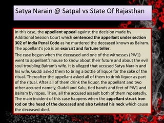 Satya Narain @ Satpal vs State Of Rajasthan
In this case, the appellant appeal against the decision made by
Additional Session Court which sentenced the appellant under section
302 of India Penal Code as he murdered the deceased known as Balram.
The appellant’s job is an exorcist and fortune teller.
The case begun when the deceased and one of the witnesses (PW1)
went to appellant’s house to know about their future and about the evil
soul troubling Balram’s wife. It is alleged that accused Satya Narain and
his wife, Guddi asked them to bring a bottle of liquor for the sake of the
ritual. Thereafter the appellant asked all of them to drink liquor as part
of the ritual. After all of them drink the liquor, the appellant and two
other accused namely, Guddi and Kalu, tied hands and feet of PW1 and
Balram by ropes. Then, all the accused assault both of them repeatedly.
The main incident of this case happens when the appellant struck iron
rod on the head of the deceased and also twisted his neck which cause
the deceased died.
 