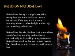 BASEDON NATURALLAW
Natural law theory is a legal theory that
recognizes law and morality as deeply
connected, if not one and the same.
Morality relates to what is right and wrong
and what is good and bad.
Natural law theorists believe that human laws
are defined by morality, and not by an
authority figure, like a king or a government.
Natural law requires that we protect people
life, therefore murder is contrast with natural
law.
 