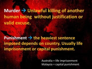 Murder  Unlawful killing of another
human being without justification or
valid excuse.
Punishment  the heaviest sentence
imposed depends on country. Usually life
imprisonment or capital punishment.
Australia = life imprisonment
Malaysia = capital punishment
 