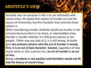 ARISTOTLE’S VIEW
Aristotle says our purpose in life is to use rationality with
moral virtue. He stated that actions of murder are not the
source of immorality, but the character that commits those
actions is.
When considering murder, Aristotle would say murder is not
virtuous because there is no mean, or intermediate state.
Murder is murder whether it is killing one person or ten
people. Either way you look at it, it is still wrong. Aristotle
give two primary reasons why the act of murder is wrong:
first, it is an act of bad character. Second, regardless of how
much virtue or vice a person has, an act of murder is an act
of vice.
Being a murderer is not positive and therefore would not fit
into his theory of moral virtue.
 