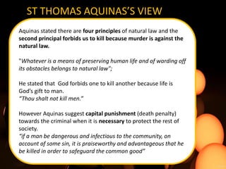 ST THOMAS AQUINAS’S VIEW
Aquinas stated there are four principles of natural law and the
second principal forbids us to kill because murder is against the
natural law.
"Whatever is a means of preserving human life and of warding off
its obstacles belongs to natural law";
He stated that God forbids one to kill another because life is
God’s gift to man.
“Thou shalt not kill men.”
However Aquinas suggest capital punishment (death penalty)
towards the criminal when it is necessary to protect the rest of
society.
“if a man be dangerous and infectious to the community, on
account of some sin, it is praiseworthy and advantageous that he
be killed in order to safeguard the common good”
 