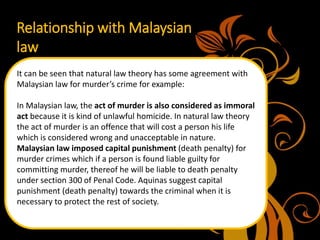 Relationship with Malaysian
law
It can be seen that natural law theory has some agreement with
Malaysian law for murder’s crime for example:
In Malaysian law, the act of murder is also considered as immoral
act because it is kind of unlawful homicide. In natural law theory
the act of murder is an offence that will cost a person his life
which is considered wrong and unacceptable in nature.
Malaysian law imposed capital punishment (death penalty) for
murder crimes which if a person is found liable guilty for
committing murder, thereof he will be liable to death penalty
under section 300 of Penal Code. Aquinas suggest capital
punishment (death penalty) towards the criminal when it is
necessary to protect the rest of society.
 