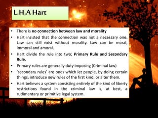 L.H.A Hart
• There is no connection between law and morality
• Hart insisted that the connection was not a necessary one.
Law can still exist without morality. Law can be moral,
immoral and amoral.
• Hart divide the rule into two; Primary Rule and Secondary
Rule.
• Primary rules are generally duty imposing (Criminal law)
• ‘secondary rules’ are ones which let people, by doing certain
things, introduce new rules of the first kind, or alter them.
• Hart believes a system consisting entirely of the kind of liberty
restrictions found in the criminal law is, at best, a
rudimentary or primitive legal system.
 