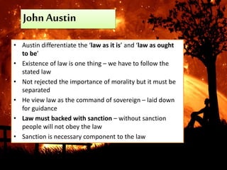 John Austin
• Austin differentiate the ‘law as it is’ and ‘law as ought
to be’
• Existence of law is one thing – we have to follow the
stated law
• Not rejected the importance of morality but it must be
separated
• He view law as the command of sovereign – laid down
for guidance
• Law must backed with sanction – without sanction
people will not obey the law
• Sanction is necessary component to the law
 