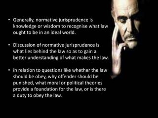 • Generally, normative jurisprudence is
knowledge or wisdom to recognise what law
ought to be in an ideal world.
• Discussion of normative jurisprudence is
what lies behind the law so as to gain a
better understanding of what makes the law.
• in relation to questions like whether the law
should be obey, why offender should be
punished, what moral or political theories
provide a foundation for the law, or is there
a duty to obey the law.
 