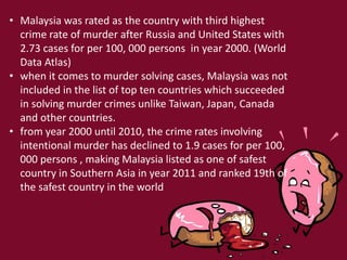• Malaysia was rated as the country with third highest
crime rate of murder after Russia and United States with
2.73 cases for per 100, 000 persons in year 2000. (World
Data Atlas)
• when it comes to murder solving cases, Malaysia was not
included in the list of top ten countries which succeeded
in solving murder crimes unlike Taiwan, Japan, Canada
and other countries.
• from year 2000 until 2010, the crime rates involving
intentional murder has declined to 1.9 cases for per 100,
000 persons , making Malaysia listed as one of safest
country in Southern Asia in year 2011 and ranked 19th of
the safest country in the world
 