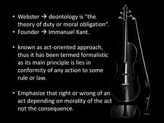 • Webster  deontology is "the
theory of duty or moral obligation“.
• Founder  Immanuel Kant.
• known as act-oriented approach,
thus it has been termed formalistic
as its main principle is lies in
conformity of any action to some
rule or law.
• Emphasize that right or wrong of an
act depending on morality of the act
not the consequence.
 
