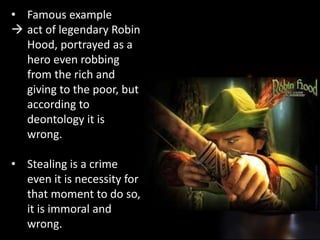 • Famous example
 act of legendary Robin
Hood, portrayed as a
hero even robbing
from the rich and
giving to the poor, but
according to
deontology it is
wrong.
• Stealing is a crime
even it is necessity for
that moment to do so,
it is immoral and
wrong.
 