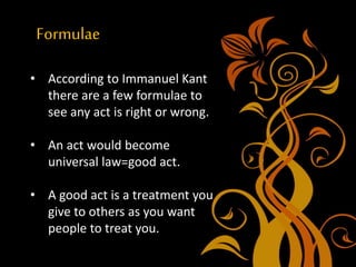 Formulae
• According to Immanuel Kant
there are a few formulae to
see any act is right or wrong.
• An act would become
universal law=good act.
• A good act is a treatment you
give to others as you want
people to treat you.
 