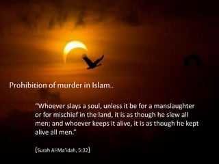 Prohibitionof murder in Islam..
“Whoever slays a soul, unless it be for a manslaughter
or for mischief in the land, it is as though he slew all
men; and whoever keeps it alive, it is as though he kept
alive all men.”
(Surah Al-Ma’idah, 5:32)
 