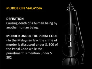 MURDER IN MALAYSIA
DEFINITION
Causing death of a human being by
another human being.
MURDER UNDER THE PENAL CODE
- In the Malaysian law, the crime of
murder is discussed under S. 300 of
the Penal Code while the
punishment is mention under S.
302
 