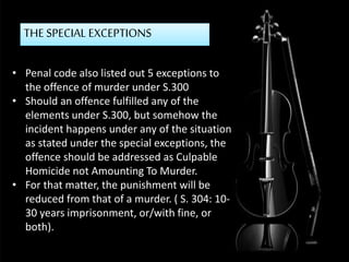 THE SPECIAL EXCEPTIONS
• Penal code also listed out 5 exceptions to
the offence of murder under S.300
• Should an offence fulfilled any of the
elements under S.300, but somehow the
incident happens under any of the situation
as stated under the special exceptions, the
offence should be addressed as Culpable
Homicide not Amounting To Murder.
• For that matter, the punishment will be
reduced from that of a murder. ( S. 304: 10-
30 years imprisonment, or/with fine, or
both).
 