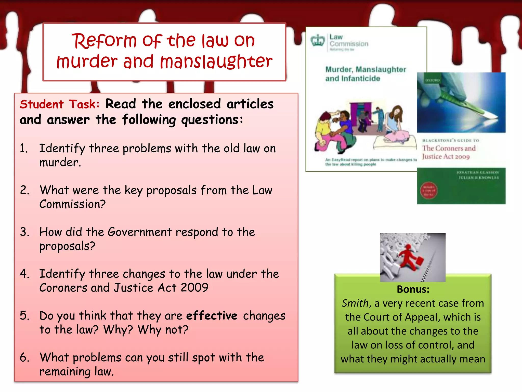 Reform of the law on
      murder and manslaughter

Student Task: Read the enclosed articles
and answer the following questions:

1. Identify three problems with the old law on
   murder.

2. What were the key proposals from the Law
   Commission?

3. How did the Government respond to the
   proposals?

4. Identify three changes to the law under the
   Coroners and Justice Act 2009                               Bonus:
                                                  Smith, a very recent case from
5. Do you think that they are effective changes    the Court of Appeal, which is
   to the law? Why? Why not?                        all about the changes to the
                                                     law on loss of control, and
6. What problems can you still spot with the      what they might actually mean
   remaining law.
 