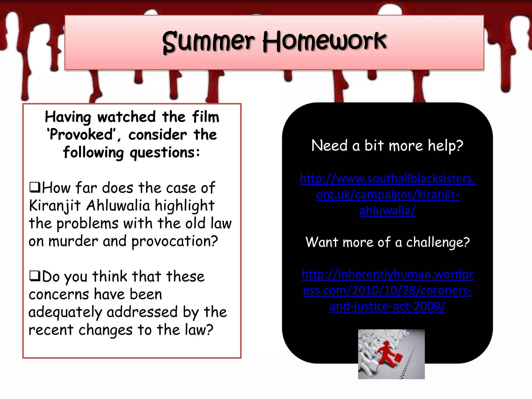 Summer Homework


  Having watched the film
  ‘Provoked’, consider the
     following questions:         Need a bit more help?

                                http://www.southallblacksisters.
How far does the case of          org.uk/campaigns/kiranjit-
Kiranjit Ahluwalia highlight               ahluwalia/
the problems with the old law
on murder and provocation?      Want more of a challenge?

Do you think that these        http://inherentlyhuman.wordpr
concerns have been              ess.com/2010/10/28/coroners-
adequately addressed by the          and-justice-act-2009/
recent changes to the law?
 