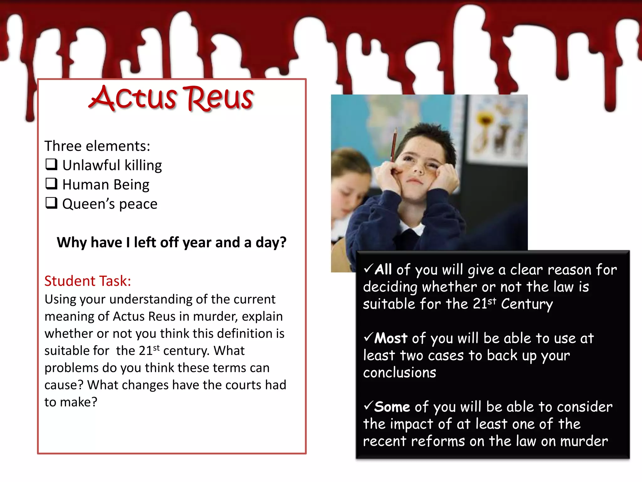 Actus Reus
Three elements:
 Unlawful killing
 Human Being
 Queen’s peace

  Why have I left off year and a day?
                                              All of you will give a clear reason for
Student Task:                                 deciding whether or not the law is
Using your understanding of the current       suitable for the 21st Century
meaning of Actus Reus in murder, explain
whether or not you think this definition is   Most of you will be able to use at
suitable for the 21st century. What           least two cases to back up your
problems do you think these terms can         conclusions
cause? What changes have the courts had
to make?                                      Some of you will be able to consider
                                              the impact of at least one of the
                                              recent reforms on the law on murder
 