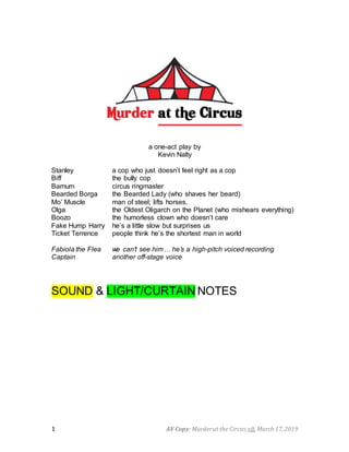 AV Copy:Murderat the Circus, v8, March 17,20191
a one-act play by
Kevin Nalty
Stanley a cop who just doesn’t feel right as a cop
Biff the bully cop
Barnum circus ringmaster
Bearded Borga the Bearded Lady (who shaves her beard)
Mo’ Muscle man of steel; lifts horses.
Olga the Oldest Oligarch on the Planet (who mishears everything)
Boozo the humorless clown who doesn’t care
Fake Hump Harry he’s a little slow but surprises us
Ticket Terrence people think he’s the shortest man in world
Fabiola the Flea we can’t see him… he’s a high-pitch voiced recording
Captain another off-stage voice
SOUND & LIGHT/CURTAIN NOTES
 