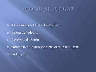  4 en cancha – hasta 8 banquillo
Pelota de voleibol
4 cuartos de 8 min
Descanso de 2 min y descanso de 5 a 30 min
Gol 1 punto