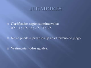  Clasificados según su minusvalía:
0´5 ; 1 ; 1´5 ; 2 ; 2´5 ; 3 ; 3´5
No se puede superar los 8p en el terreno de juego.
Vestimenta: todos iguales.