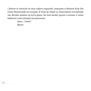 10
i believe in miracles no meu ombro esquerdo, enquanto o Homem Com Um
Cacto Atravessado no Coração, À Vista de Todos os Transeuntes era baixado
aos devidos palmos na terra plana. Do meu bunker passei a escutar o vento
balbuciar uma intenção nas persianas.
	 Aaaa ... liceee?
	 Quase.
 
