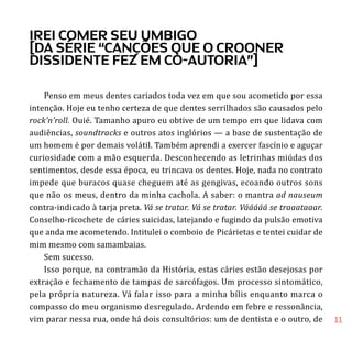 11
Penso em meus dentes cariados toda vez em que sou acometido por essa
intenção. Hoje eu tenho certeza de que dentes serrilhados são causados pelo
rock’n’roll. Ouié. Tamanho apuro eu obtive de um tempo em que lidava com
audiências, soundtracks e outros atos inglórios — a base de sustentação de
um homem é por demais volátil. Também aprendi a exercer fascínio e aguçar
curiosidade com a mão esquerda. Desconhecendo as letrinhas miúdas dos
sentimentos, desde essa época, eu trincava os dentes. Hoje, nada no contrato
impede que buracos quase cheguem até as gengivas, ecoando outros sons
que não os meus, dentro da minha cachola. A saber: o mantra ad nauseum
contra-indicado à tarja preta. Vá se tratar. Vá se tratar. Vááááá se traaataaar.
Conselho-ricochete de cáries suicidas, latejando e fugindo da pulsão emotiva
que anda me acometendo. Intitulei o comboio de Picárietas e tentei cuidar de
mim mesmo com samambaias.
Sem sucesso.
Isso porque, na contramão da História, estas cáries estão desejosas por
extração e fechamento de tampas de sarcófagos. Um processo sintomático,
pela própria natureza. Vá falar isso para a minha bílis enquanto marca o
compasso do meu organismo desregulado. Ardendo em febre e ressonância,
vim parar nessa rua, onde há dois consultórios: um de dentista e o outro, de
irei comer seu umbigo
[da série “canções que o crooner
dissidente fez em co-autoria”]
 