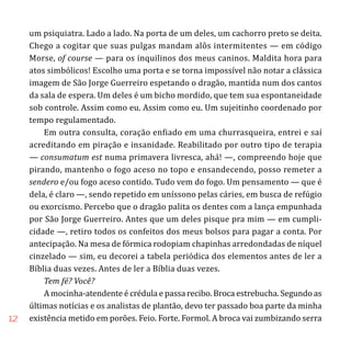 12
um psiquiatra. Lado a lado. Na porta de um deles, um cachorro preto se deita.
Chego a cogitar que suas pulgas mandam alôs intermitentes — em código
Morse, of course — para os inquilinos dos meus caninos. Maldita hora para
atos simbólicos! Escolho uma porta e se torna impossível não notar a clássica
imagem de São Jorge Guerreiro espetando o dragão, mantida num dos cantos
da sala de espera. Um deles é um bicho mordido, que tem sua espontaneidade
sob controle. Assim como eu. Assim como eu. Um sujeitinho coordenado por
tempo regulamentado.
Em outra consulta, coração enfiado em uma churrasqueira, entrei e saí
acreditando em piração e insanidade. Reabilitado por outro tipo de terapia
— consumatum est numa primavera livresca, ahá! —, compreendo hoje que
pirando, mantenho o fogo aceso no topo e ensandecendo, posso remeter a
sendero e/ou fogo aceso contido. Tudo vem do fogo. Um pensamento — que é
dela, é claro —, sendo repetido em uníssono pelas cáries, em busca de refúgio
ou exorcismo. Percebo que o dragão palita os dentes com a lança empunhada
por São Jorge Guerreiro. Antes que um deles pisque pra mim — em cumpli-
cidade —, retiro todos os confeitos dos meus bolsos para pagar a conta. Por
antecipação. Na mesa de fórmica rodopiam chapinhas arredondadas de níquel
cinzelado — sim, eu decorei a tabela periódica dos elementos antes de ler a
Bíblia duas vezes. Antes de ler a Bíblia duas vezes.
Tem fé? Você?
A mocinha-atendente é crédula e passa recibo. Broca estrebucha. Segundo as
últimas notícias e os analistas de plantão, devo ter passado boa parte da minha
existência metido em porões. Feio. Forte. Formol. A broca vai zumbizando serra
 