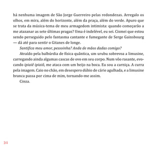 14
há nenhuma imagem de São Jorge Guerreiro pelas redondezas. Arregalo os
olhos, em mira, além do horizonte, além da praça, além do verde. Apuro que
se trata da música-tema de meu armagedom intimista: quando começarão a
me atazanar as sete últimas pragas? Uma é indelével, eu sei. Cismei que estou
sendo perseguido pelo fantasma cantante e fumegante de Serge Gainsbourg
— dá até para sentir o Gitanes de longe.
Santifica meu amor, pessoinha? Anda de mãos dadas comigo?
Atraído pela balbúrdia de física quântica, um urubu sobrevoa a limusine,
carregando ainda algumas cascas de ovo em seu corpo. Num vôo rasante, evo-
cando ipiaiê ipiaiô, me ataca com um beijo na boca. Eu sou a carniça. A curra
pela imagem. Caio no chão, em desespero dúbio de cárie agulhada, e a limusine
branca passa por cima de mim, tornando-me assim.
Cinza.
 