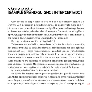 15
Com a roupa do corpo, solto na estrada. Não mais a limusine branca. Um
Chevette 77 é meu pastor. A estrada como guia. Antena vergada numa só dire-
ção, mesmo nas curvas. Estática anda comigo. Meu nome está na farpa fincada
no dedo e na cicatriz que lembra a batalha travada. Conversão: antes vigilância
e proteção; agora homem de mídia e matador. Um homem com uma missão. E,
por executá-la como quem concebe obras de arte, procurado.
Eu poderia não ter nascido na década de 70.
Talvez nem mesmo Mellita, a estudante de Latim. Eu a havia convencido
a se sentar no banco do carona usando uma tática simples: um bem aplicado
puxão de cabelos — como rédeas; um ensaio para fazê-la de ponygirl. Eficácia.
Rodamos, enquanto eu aplicava nela pequenas doses de um método sossega-
leão — nesse momento, ao me lembrar, automaticamente coloco a mão na
fivela em alto-relevo catracada no cinto; um ornamento que convence, sendo
bem utilizado. Rodamos. Modificando a paisagem enquanto cruzávamos: no
porta-luvas, perto das gaitas, uma caixinha de prata guarda três línguas.
Manja aquelas histórias de feras encurraladas?
No quinto dia, paramos em um posto de gasolina. Foi quando eu rezei para
São Abdul, o protetor dos dias obscuros. Mellita, já no terceiro dia, dava claros
sinais de que se entendera com sua atual situação — nenhum traço de civilidade
ou adaptação, na verdade; mas não era isso que eu queria? Percepção requer
NÃO FALARÁS!
[SAMPLE GRAND GUIGNOL INTERCEPTADO]
 