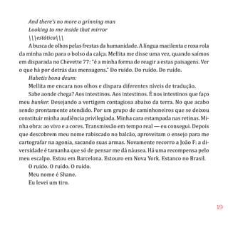 19
And there’s no more a grinning man
Looking to me inside that mirror
estática
A busca de olhos pelas frestas da humanidade. A língua macilenta e roxa rola
da minha mão para o bolso da calça. Mellita me disse uma vez, quando saímos
em disparada no Chevette 77: “é a minha forma de reagir a estas paisagens. Ver
o que há por detrás das mensagens.” Do ruído. Do ruído. Do ruído.
Habetis bona deum:
Mellita me encara nos olhos e dispara diferentes níveis de tradução.
Sabe aonde chega? Aos intestinos. Aos intestinos. É nos intestinos que faço
meu bunker. Desejando a vertigem contagiosa abaixo da terra. No que acabo
sendo prontamente atendido. Por um grupo de caminhoneiros que se deixou
constituir minha audiência privilegiada. Minha cara estampada nas retinas. Mi-
nha obra: ao vivo e a cores. Transmissão em tempo real — eu consegui. Depois
que descobrem meu nome rabiscado no balcão, aproveitam o ensejo para me
cartografar na agonia, sacando suas armas. Novamente recorro a João F: a di-
versidade é tamanha que só de pensar me dá náusea. Há uma recompensa pelo
meu escalpo. Estou em Barcelona. Estouro em Nova York. Estanco no Brasil.
O ruído. O ruído. O ruído.
Meu nome é Shane.
Eu levei um tiro.
 