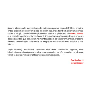 Alguns discos não necessitam de palavra alguma para defini-los. Imagine
então alguém se atrever a não só defini-los, mas também criar um enredo
sobre a magia que os discos possuem. Essa é a proposta da MOJO Books,
queacreditaquebonsdiscos,boamúsica,podemrendermaisdoqueaqueles
doces acordes que penetram na mente; podem se transformar num trabalho
literário que brinque com todos os segredos escondidos nas escalas e nas
letras.
Mojo working. Escritores oriundos dos mais diferentes lugares, com
influências e estilos únicos, aceitaram esta árdua tarefa: escolher um disco e
vertê-lo para a mais pura literatura contemporânea.
Danilo Corci
organizador
 