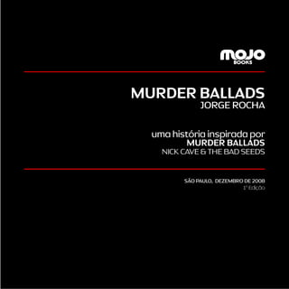 3
MURDER BALLADS
JORGE ROCHA
uma história inspirada por
MURDER BALLADS
NICK CAVE & THE BAD SEEDS
SÃO PAULO, DEZEMBRO DE 2008
1a
Edição
 