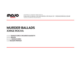 MURDER BALLADS
JORGE ROCHA
EDIÇÃO:DANILO CORCI E RICARDO GIASSETTI
design:delfin
REVISÃO:danilo corci
CAPA:NELSON PROVAZI
Copyright © 2008 by JORGE ROCHA
Publicado no brasil por MOJO books, são paulo/sp – www.mojobooks.com.br
Todos os direitos reservados
 