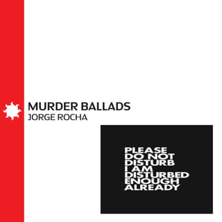 MURDER BALLADS
JORGE ROCHA
Dedico este livro à Ana Elisa Ribeiro.
She leaned herself against a fence
Just for a kiss or two
And with a little pen-knife held in her hand
She plugged him through and through
– Nick Cave
 
