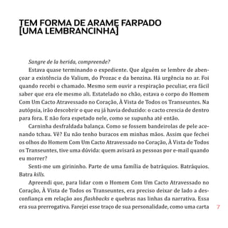 7
Sangre de la herida, compreende?
Estava quase terminando o expediente. Que alguém se lembre de aben-
çoar a existência do Valium, do Prozac e da benzina. Há urgência no ar. Foi
quando recebi o chamado. Mesmo sem ouvir a respiração peculiar, era fácil
saber que era ele mesmo ali. Estatelado no chão, estava o corpo do Homem
Com Um Cacto Atravessado no Coração, À Vista de Todos os Transeuntes. Na
autópsia, irão descobrir o que eu já havia deduzido: o cacto crescia de dentro
para fora. E não fora espetado nele, como se supunha até então.
Carninha desfraldada balança. Como se fossem bandeirolas de pele ace-
nando tchau. Vê? Eu não tenho buracos em minhas mãos. Assim que fechei
os olhos do Homem Com Um Cacto Atravessado no Coração, À Vista de Todos
os Transeuntes, tive uma dúvida: quem avisará as pessoas por e-mail quando
eu morrer?
Senti-me um girininho. Parte de uma família de batráquios. Batráquios.
Batra kills.
Apreendi que, para lidar com o Homem Com Um Cacto Atravessado no
Coração, À Vista de Todos os Transeuntes, era preciso deixar de lado a des-
confiança em relação aos flashbacks e quebras nas linhas da narrativa. Essa
era sua prerrogativa. Farejei esse traço de sua personalidade, como uma carta
TEM FORMA DE ARAME FARPADO
[UMA LEMBRANCINHA]
 