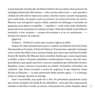 9
arame farpado entrelaçado. No Monte Calvário de sua cabeça. Num processo de
autofagia intelectual, determinou — sim, o termo exato é esse — que, quando a
chibata da vida-víbora repica nas costas e não há o menor cacoete masoquista,
para cada lanho, um ponto a mais na certeza e na crença da raiva e do rancor.
Mistura essa intragável e quase sólida, subindo do estômago e travando na
garganta, para depois se espalhar — espelhar? — pelo corpo todo. Evidenciei:
quem sente isso nem pensa em esboçar arrepio. Toda eletricidade convertida em
produção. A isto, incautos — porque eles existem e, ai ai, se reproduzem ... —
teimam em chamar de vivência.
[pigarro]
Vivência ... Vivência é a puta que os pariu. Agora eu sabia.
Depois de olhar durante horas para o cadáver do Homem Com Um Cacto
Atravessado no Coração, À Vista de Todos os Transeuntes, aprendi a enxergar
com o canto dos olhos com a mesma nitidez que vejo o que está bem à minha
frente. Mr. Smith e Mr. Wesson vão se recolher. Sabem que, nesta empreitada,
o melhor a fazer é ficarem caladinhos. Conhecimento é forca: nós três com-
preendemos que aquilo que fere e cansa se manifesta por diferentes formas.
Repolhos roxos. Cotovias ressecadas no asfalto. Pimentões vermelhos em
outdoors. Sim. Estou ecoando o senso de urgência. O que importa, como
diriam os filósofos — se não estivessem todos mortos agora — é a entrega.
Como se entrega. Quanto se entrega.
Isso é insanidade, isso pode ser o fim. Foi pensando justamente nisso
que tornei exemplar um modo de me identificar – para que não esqueçam de
mandar os devidos e-mails, ao menos. Com pontas de arame farpado, tatuei
 