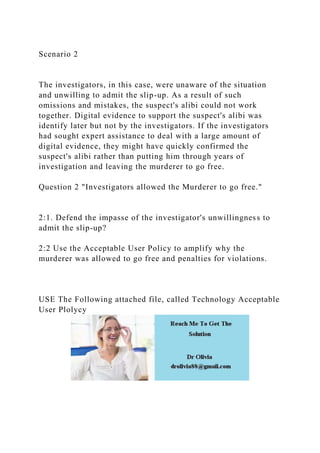 Scenario 2
The investigators, in this case, were unaware of the situation
and unwilling to admit the slip-up. As a result of such
omissions and mistakes, the suspect's alibi could not work
together. Digital evidence to support the suspect's alibi was
identify later but not by the investigators. If the investigators
had sought expert assistance to deal with a large amount of
digital evidence, they might have quickly confirmed the
suspect's alibi rather than putting him through years of
investigation and leaving the murderer to go free.
Question 2 "Investigators allowed the Murderer to go free."
2:1. Defend the impasse of the investigator's unwillingness to
admit the slip-up?
2:2 Use the Acceptable User Policy to amplify why the
murderer was allowed to go free and penalties for violations.
USE The Following attached file, called Technology Acceptable
User Plolycy
 