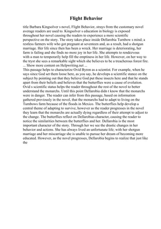Flight Behavior
title Barbara Kingsolver s novel, Flight Behavior, strays from the customary novel
average readers are used to. Kingsolver s education in biology is exposed
throughout her novel causing the readers to experience a more scientific
perspective on the story. The story takes place inside Dellarobia Turnbow s mind; a
restless farmers wife who got pregnant at seventeen and, as a result, had a shotgun
marriage. Her life since then has been a wreck. Her marriage is deteriorating, her
farm is failing and she finds no more joy in her life. She attempts to rendezvous
with a man to temporarily help fill the emptiness in her life. However, on her way to
the tryst she sees a remarkable sight which she believes to be a treacherous forest fire.
... Show more content on Helpwriting.net ...
This passage helps to characterize Ovid Byron as a scientist. For example, when he
says since God set them loose here, as you say, he develops a scientific stance on the
subject by pointing out that they believe God put these insects here and that he stands
apart from their beliefs and believes that the butterflies were a cause of evolution.
Ovid s scientific status helps the reader throughout the rest of the novel to better
understand the monarchs. Until this point Dellarobia didn t know that the monarchs
were in danger. The reader can infer from this passage, based on information
gathered previously in the novel, that the monarchs had to adapt to living on the
Turnbows farm because of the floods in Mexico. The butterflies help develop a
central theme of adapting to survive, however as the reader progresses in the novel
they learn that the monarchs are actually dying regardless of their attempt to adjust to
the change. The butterflies reflect on Dellarobias character, causing the reader to
notice the similarities between the butterflies and her. Dellarobia is the most
important character of the story. Through her we see the drastic changes in her
behavior and actions. She has always lived an unfortunate life; with her shotgun
marriage and her miscarriage she is unable to pursue her dream of becoming more
educated. However, as the novel progresses, Dellarobia begins to realize that just like
the
 