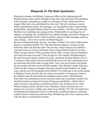 Rhapsody In The Rain Sparknotes
During her romance with Robert, Francesca reflects on her relationship with
Richard during a bath, and her thoughts at this time strike the heart of the problems
in her marriage. Something as simple as a cold glass of beer at bath time felt so
elegant. Why didn t she and Richard live this way? Part of it, she knew, was the
inertia of protracted custom. All marriages...are susceptible to that. Custom brings
predictability, and predictability carries its own comforts...And there was the farm...
But there was something more going on here. Predictability is one thing, fear of
change is something else. And Richard was afraid of change, any kind of change, in
their marriage(Waller 88 89). Francesca believe aspects of their marriage could use
some change,... Show more content on Helpwriting.net ...
His first evening back home, he says: You okay, Frannie? You seem a little tired or
dreamy or somethin (Waller 121). She tells him that nothing is wrong, but they
both know that is far frum the truth. The next day, when Francesca sees Robert s
truck pull away out of town and breaks down crying, Richard looked over at her.
What s wrong, Frannie? Will you please tell me what s wrong with you? Richard, I
just need some time to myself. I ll be all right in a few minutes. Richard tuned in
the noon livestock reports, looked over at her, and shook his head (Waller 125). It
is unclear to what extent Francesca and Richard work to fix their relationship, but I
am convinced they both made a strong effort. They were never going to be perfect
for one another, but they lived a full life together. After Richard s death, Francesca
reflects on this. Francesca thought of him now and his sturdy kindness, his steady
ways, and the even life he had given her (Waller 17). In the end, it was worth staying
in Madison County, but that does not mean it was perfect. In Francesca s letter to
her children, she tells them about her husband s dying words. I think Richard
knew there was something in me he could not reach, and I sometimes wonder if he
found the manila envelope [of records of Francesca and Robert s affair] when I
kept it at home in the bureau. Just before he died, I was sitting by him in a Des
Moines hospital, and he said this to me: Francesca, I know you had your own
dreams, too. I m sorry I couldn t give them to you (Waller 155 156). No matter how
hard Richard tried during his life, he could not be everything Francesca wished he
could be, but he wishes he could have been. Richard may never have understood his
wife, but there is no doubt he loved her
 