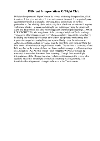 Different Interpretations Of Fight Club
Different Interpretations Fight Club can be viewed with many interpretations, all of
them true. It is a great love story. It is an anti consumerism rant. It is a spiritual piece
against materialism. It is anarchist literature. It is a commentary on our lost
generation. At first viewing of the movie, very little of this can be seen and it appears
violent and chaotic. However much thought was put into providing the movie with
depth and development that only become apparent after multiple screenings. TAOIST
PERSPECTIVE The Yin Yang is one of the primary principles of Taoist teachings.
The concept of two forces present everywhere, completely opposite to each other yet
balancing and enhancing each other. They cannot be separated because they exist
together in comparison, and splitting one apart will only create the other anew.
Although one force can take prevalence over the other for a short time, anything that
is in a state of imbalance for long will cease to exist. The universe is composed of and
held together by the tension of these two forces, and this concept is in Taoist writings
on Abstraction. (A2) Another central Taoist concept is Wu Wei, which can be
translated as the action that comes from not doing . Though there are multiple
interpretations of the Chinese character symbolizing this concept, the general idea
seems to be another paradox; to accomplish something by doing nothing. The
foundational writings on this concept can be seen in the Taoist text on
 