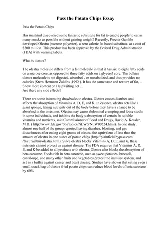 Pass the Potato Chips Essay
Pass the Potato Chips
Has mankind discovered some fantastic substitute for fat to enable people to eat as
many snacks as possible without gaining weight? Recently, Proctor Gamble
developed Olestra (sucrose polyester), a zero calorie fat based substitute, at a cost of
$200 million. This product has been approved by the Federal Drug Administration
(FDA) with warning labels.
What is olestra?
The olestra molecule differs from a fat molecule in that it has six to eight fatty acids
on a sucrose core, as opposed to three fatty acids on a glycerol core. The bulkier
olestra molecule is not digested, absorbed , or metabolized, and thus provides no
calories (Stern Hermann Zaidins ,1992 ). It has the same taste and texture of fat, ...
Show more content on Helpwriting.net ...
Are there any side effects?
There are some interesting drawbacks to olestra. Olestra causes diarrhea and
affects the absorption of Vitamins A, D, E, and K. In essence, olestra acts like a
giant sponge, taking nutrients out of the body before they have a chance to be
absorbed in the intestines. Olestra may cause abdominal cramping and loose stools
in some individuals, and inhibits the body s absorption of certain fat soluble
vitamins and nutrients, said Commissioner of Food and Drugs, David A. Kessler,
M.D. ( http://www.fda.gov/bbs/topics/NEWS/NEW00524.html). In one study,
almost one half of the group reported having diarrhea, bloating, and gas
disturbances after eating eight grams of olestra, the equivalent of less than the
amount of olestra in one ounce of potato chips (http://plainfield.bypass.com
/%7Etwilbur/olestra.html). Since olestra blocks Vitamins A, D, E, and K, these
nutrients cannot protect us against disease. The FDA requires that Vitamins A, D,
E, and K be added to all products with olestra. Olestra also blocks the absorption of
beta carotene. Foods rich in beta carotene, such as sweet potatoes, broccoli,
cantaloupe, and many other fruits and vegetables protect the immune system, and
act as a buffer against cancer and heart disease. Studies have shown that eating even a
small snack bag of olestra fried potato chips can reduce blood levels of beta carotene
by 60%
 