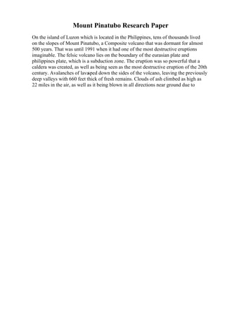 Mount Pinatubo Research Paper
On the island of Luzon which is located in the Philippines, tens of thousands lived
on the slopes of Mount Pinatubo, a Composite volcano that was dormant for almost
500 years. That was until 1991 when it had one of the most destructive eruptions
imaginable. The felsic volcano lies on the boundary of the eurasian plate and
philippines plate, which is a subduction zone. The eruption was so powerful that a
caldera was created, as well as being seen as the most destructive eruption of the 20th
century. Avalanches of lava
sped down the sides of the volcano, leaving the previously
deep valleys with 660 feet thick of fresh remains. Clouds of ash climbed as high as
22 miles in the air, as well as it being blown in all directions near ground due to
 