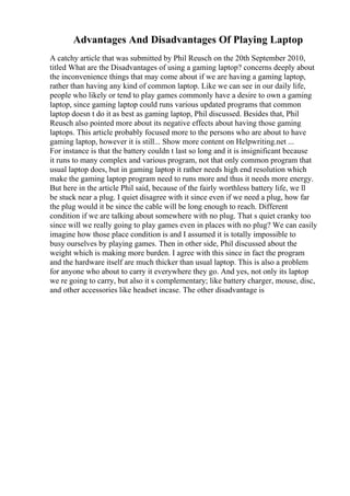 Advantages And Disadvantages Of Playing Laptop
A catchy article that was submitted by Phil Reusch on the 20th September 2010,
titled What are the Disadvantages of using a gaming laptop? concerns deeply about
the inconvenience things that may come about if we are having a gaming laptop,
rather than having any kind of common laptop. Like we can see in our daily life,
people who likely or tend to play games commonly have a desire to own a gaming
laptop, since gaming laptop could runs various updated programs that common
laptop doesn t do it as best as gaming laptop, Phil discussed. Besides that, Phil
Reusch also pointed more about its negative effects about having those gaming
laptops. This article probably focused more to the persons who are about to have
gaming laptop, however it is still... Show more content on Helpwriting.net ...
For instance is that the battery couldn t last so long and it is insignificant because
it runs to many complex and various program, not that only common program that
usual laptop does, but in gaming laptop it rather needs high end resolution which
make the gaming laptop program need to runs more and thus it needs more energy.
But here in the article Phil said, because of the fairly worthless battery life, we ll
be stuck near a plug. I quiet disagree with it since even if we need a plug, how far
the plug would it be since the cable will be long enough to reach. Different
condition if we are talking about somewhere with no plug. That s quiet cranky too
since will we really going to play games even in places with no plug? We can easily
imagine how those place condition is and I assumed it is totally impossible to
busy ourselves by playing games. Then in other side, Phil discussed about the
weight which is making more burden. I agree with this since in fact the program
and the hardware itself are much thicker than usual laptop. This is also a problem
for anyone who about to carry it everywhere they go. And yes, not only its laptop
we re going to carry, but also it s complementary; like battery charger, mouse, disc,
and other accessories like headset incase. The other disadvantage is
 