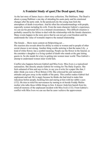 A Feminist Study of quot;The Dead quot; Essay
As the last story of James Joyce s short story collection, The Dubliners, The Dead is
about a young Dubliner s one day of attending his aunts party and his emotional
changes after the party ends. In the paralyzed city the young man feels the
atmosphere of death everywhere. And he often has misunderstandings with people,
especially women including his wife. From the main character Gabriel s experience,
we can see his personal life is in a strained circumstances. This difficult situation is
probably caused by his failure to deal with the relationship with the female characters.
Many events happen in the story prove that he can not get a real freedom until he
understands the value of womanto improve the mutual relationship.
The female ... Show more content on Helpwriting.net ...
His reaction also reveals about his ability to relate to women and to people of other
social classes is not strong. Another thing worths noticing is that the name Lily , a
kind of white flower, has a symbol meaning. People use the flower in the funeral, so
the caretaker s daughter is a living symbol of death who stands at the gate letting
guests in. So she stands for a key to getting into women inner world. Thus Gabriel s
attemp to understand women inner world fails.
Conflict also happens between Gabriel and Miss Ivors. Miss Ivors is a typicalized
nationalists. She directly attacks Gabriel for writing for The Daily Express. She
feels ashamed of him and says to him, to say you d write for a paper like that, I
didn t think you were a West Briton (130). She criticized his anti nationalist
attitudes and goes away in the middle of the party. This conflict makes Gabriel feel
unpleasant and sad. He is angry because he thinks she had tried to make him
ridiculous before people, heckling him and staring at him with her rabbit s eyes
(132). He tries to relief his nervousness by turning to sit beside Freddy Malins
mother who talks those tribble things to him. It doesn t help him banish from his
mind all memory of the unpleasant incident with Miss Ivors (132). From Gabriel s
conflict with Miss Ivors we can see that he cann t achieve the approvement
 
