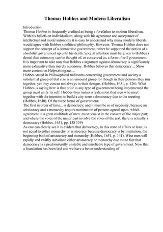 Thomas Hobbes and Modern Liberalism
Introduction
Thomas Hobbes is frequently credited as being a forefather to modern liberalism.
With his beliefs on individualism, along with his agreeance and acceptance of
intellectual and moral autonomy it is easy to understand why many modern liberals
would agree with Hobbes s political philosophy. However, Thomas Hobbes does not
support the concept of a democratic government, rather he supported the notion of a
absolutist government up until his death. Special attention must be given to Hobbes s
denial that autonomy can be thought of, or conceived as, a form of self government.
It is important to take note that Hobbes s argument against democracy is significantly
more exhaustive than merely autonomy. Hobbes believes that democracy ... Show
more content on Helpwriting.net ...
Hobbes stated in Philosophical rudiments concerning government and society a
substantial group of that size is an unsound group for though in their persons they run
together, yet they concur not always in their designs. (Hobbes, 1651, p. 126). What
Hobbes is saying here is that prior to any type of government being implemented the
group must unify its self. Hobbes then makes a realization that men who meet
together with the intention to build a city were a democracy due to the meeting
(Hobbes, 1640). Of the three forms of government:
The first in order of time... is democracy; and it must be so of necessity, because an
aristocracy and a monarchy require nomination of persons agreed upon, which
agreement in a great multitude of men, must consist in the consent of the major part;
and where the votes of the major part involve the votes of the rest, there is actually a
democracy (Hobbes, 1651, pp. 138 139)
As one can clearly see it is evident that democracy, in this state of affairs at least, is
not equal to either monarchy or aristocracy because democracy is by institution, the
beginning both of aristocracy and monarchy (Hobbes, 1651, p. 141). Wise men will
rapidly and swiftly substitute either aristocracy or monarchy due to the fact that
democracy is a predominantly unstable and unreliable type of government. Now that
a foundation has been laid and we have a better understanding of
 